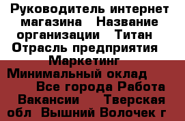 Руководитель интернет-магазина › Название организации ­ Титан › Отрасль предприятия ­ Маркетинг › Минимальный оклад ­ 26 000 - Все города Работа » Вакансии   . Тверская обл.,Вышний Волочек г.